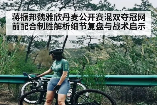 蒋振邦魏雅欣丹麦公开赛混双夺冠网前配合制胜解析细节复盘与战术启示